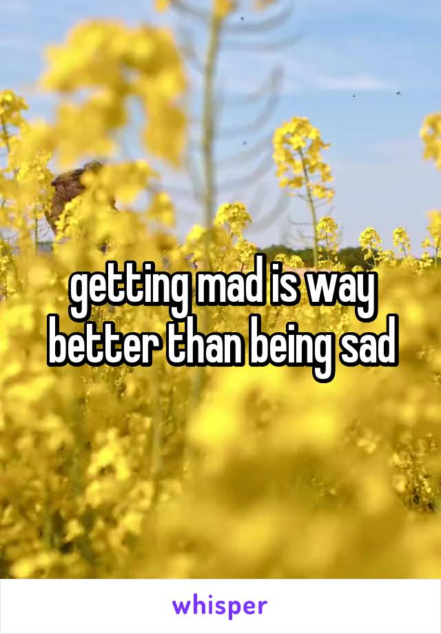 getting mad is way better than being sad