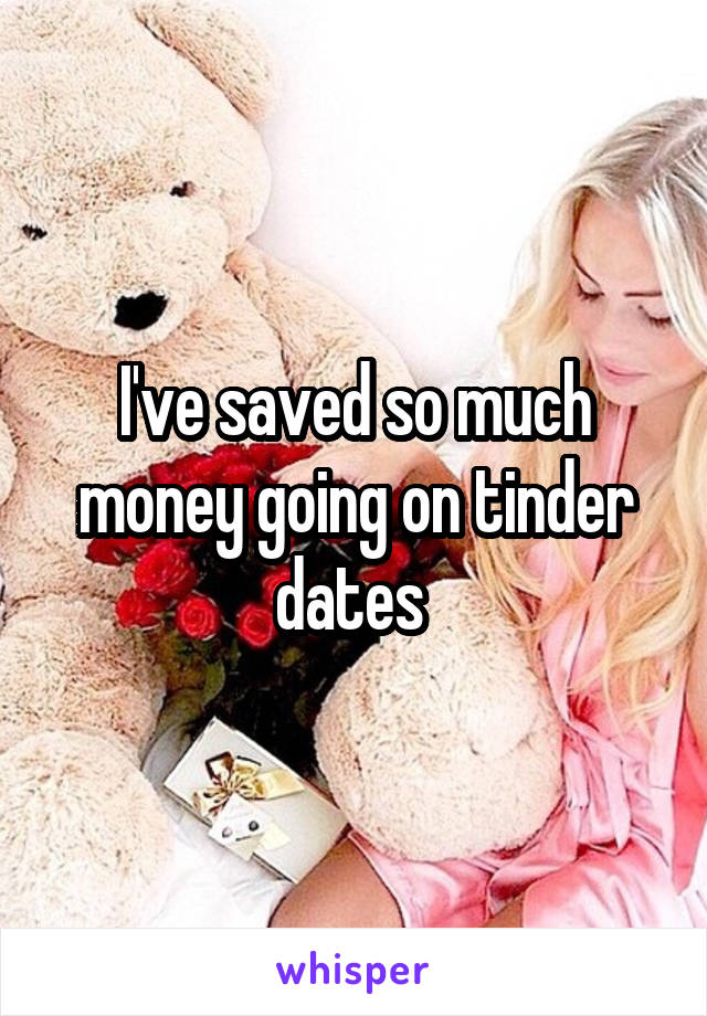 I've saved so much money going on tinder dates 