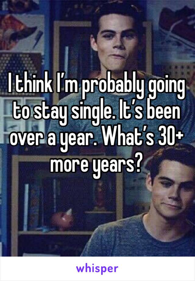 I think I’m probably going to stay single. It’s been over a year. What’s 30+ more years? 