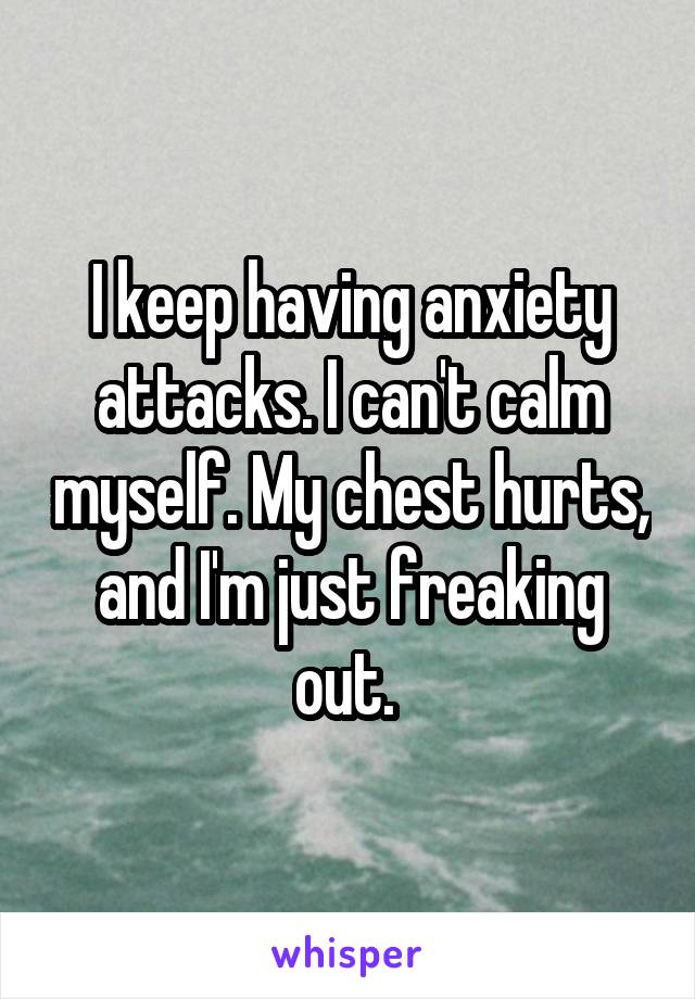 I keep having anxiety attacks. I can't calm myself. My chest hurts, and I'm just freaking out. 