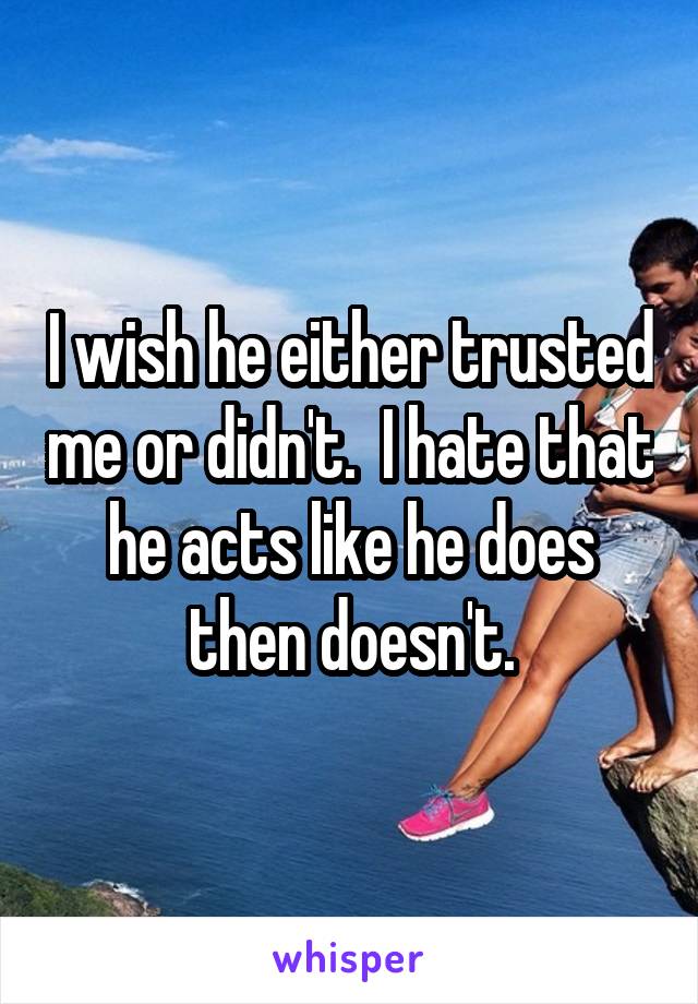 I wish he either trusted me or didn't.  I hate that he acts like he does then doesn't.