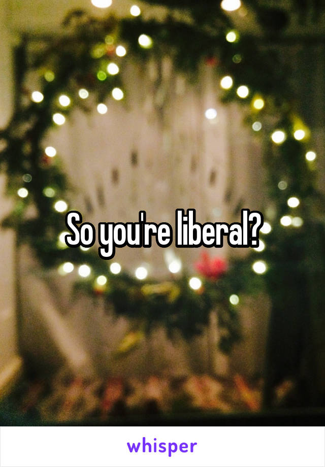 So you're liberal?