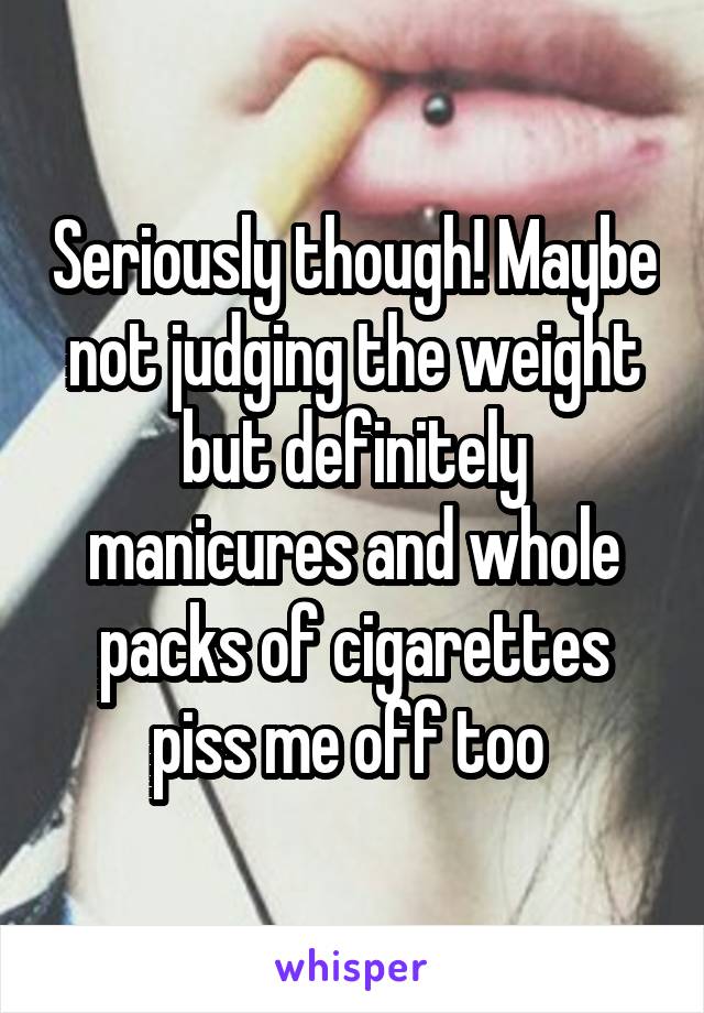 Seriously though! Maybe not judging the weight but definitely manicures and whole packs of cigarettes piss me off too 