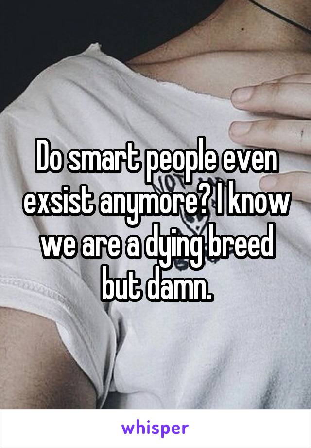 Do smart people even exsist anymore? I know we are a dying breed but damn.