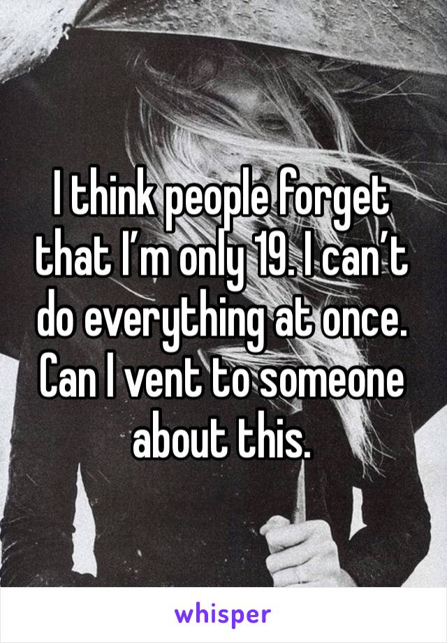 I think people forget that I’m only 19. I can’t do everything at once. Can I vent to someone about this.