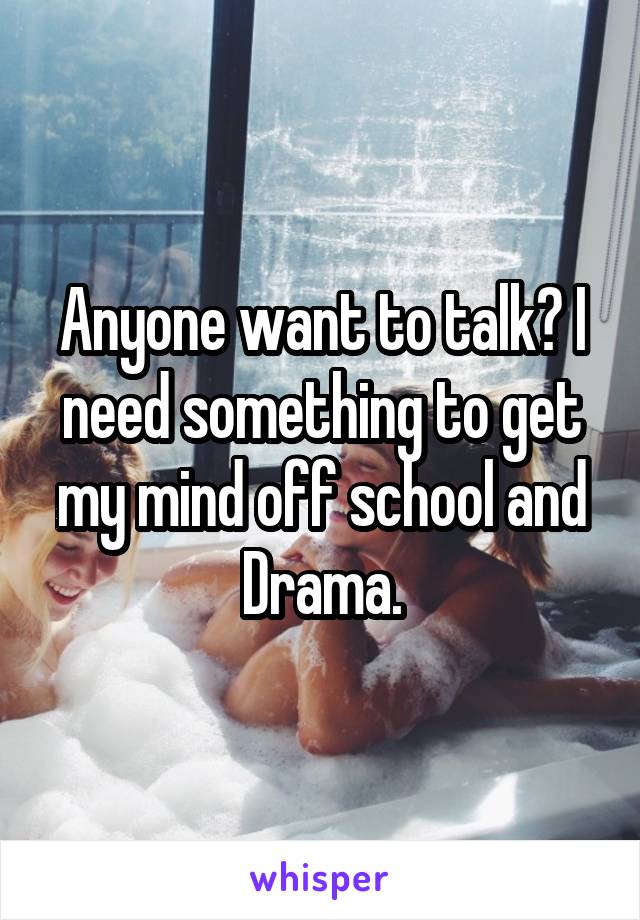 Anyone want to talk? I need something to get my mind off school and Drama.