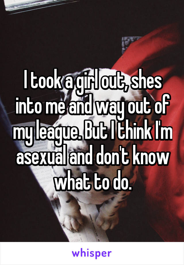 I took a girl out, shes into me and way out of my league. But I think I'm asexual and don't know what to do.