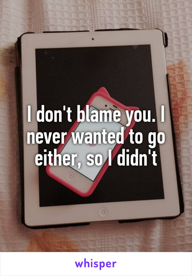 I don't blame you. I never wanted to go either, so I didn't