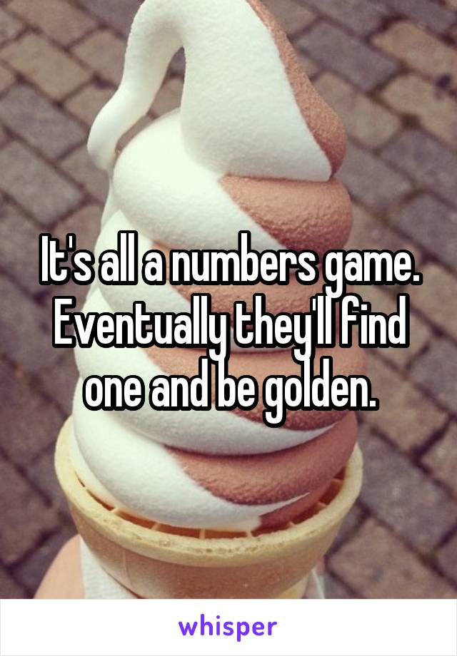 It's all a numbers game. Eventually they'll find one and be golden.