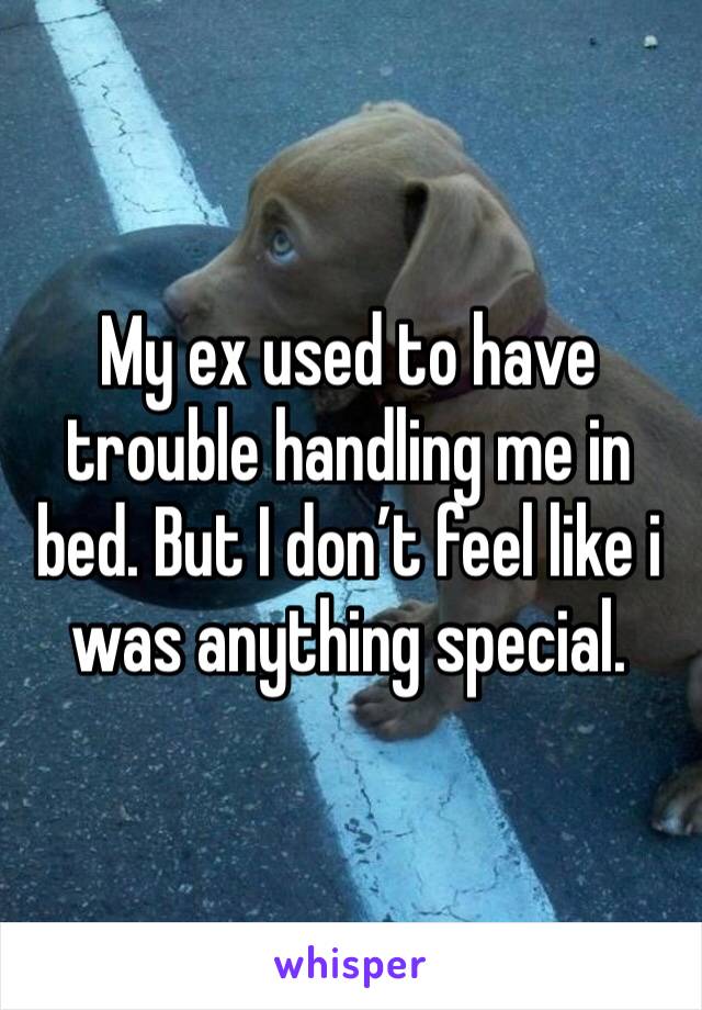 My ex used to have trouble handling me in bed. But I don’t feel like i was anything special. 