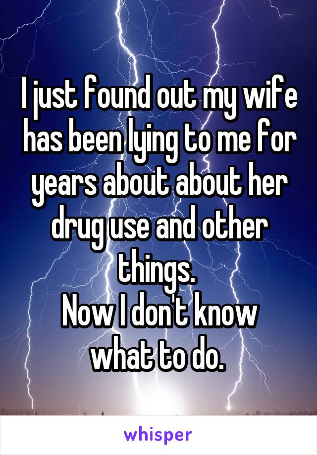 I just found out my wife has been lying to me for years about about her drug use and other things. 
Now I don't know what to do. 