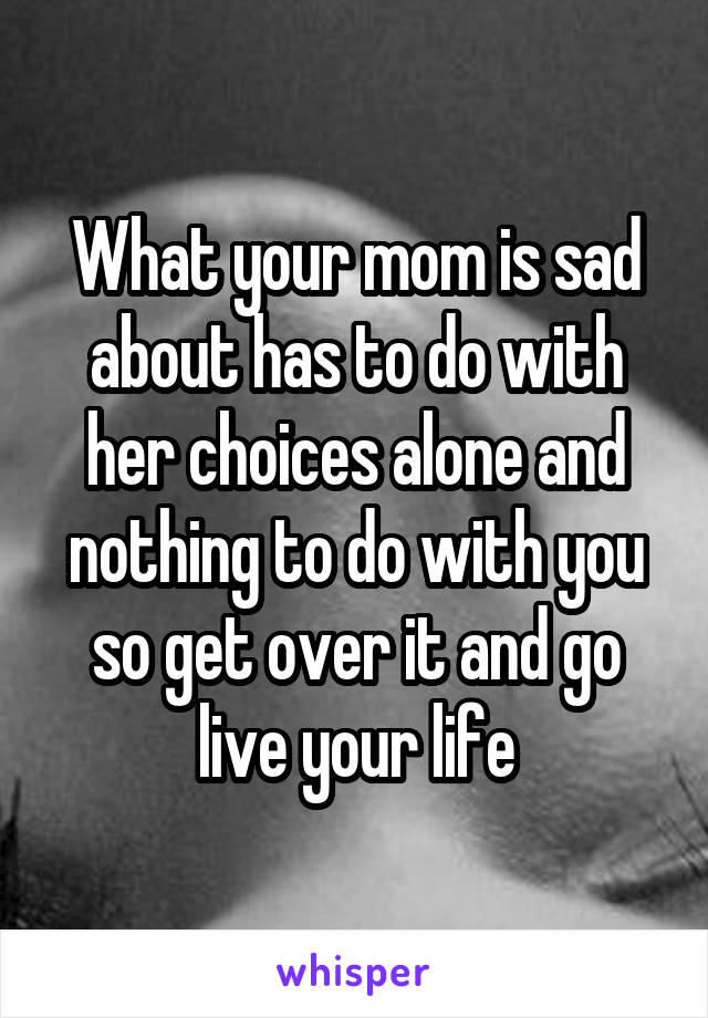 What your mom is sad about has to do with her choices alone and nothing to do with you so get over it and go live your life