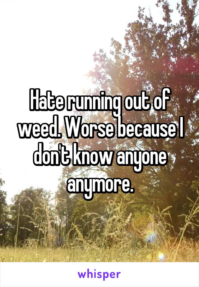 Hate running out of weed. Worse because I don't know anyone anymore.
