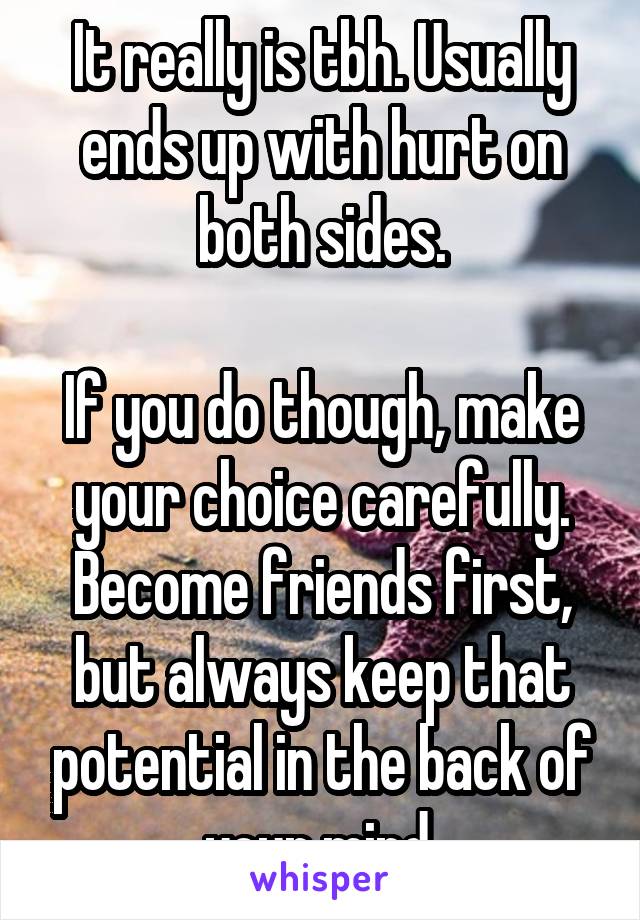 It really is tbh. Usually ends up with hurt on both sides.

If you do though, make your choice carefully. Become friends first, but always keep that potential in the back of your mind.