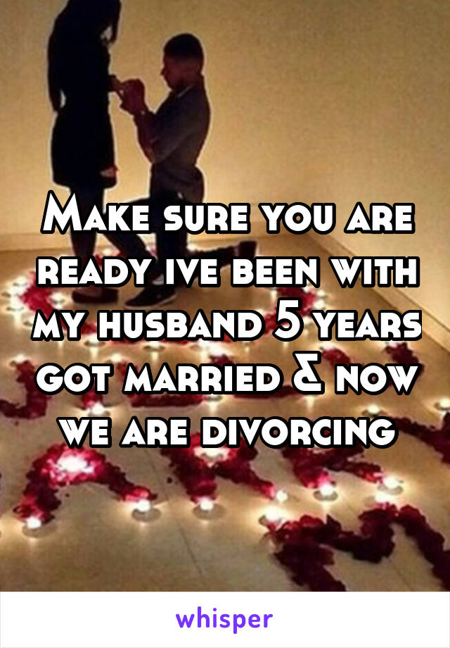 Make sure you are ready ive been with my husband 5 years got married & now we are divorcing