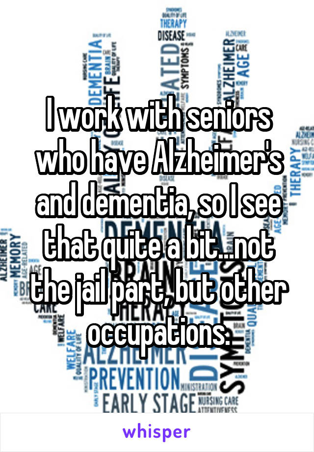 I work with seniors who have Alzheimer's and dementia, so I see that quite a bit...not the jail part, but other occupations.