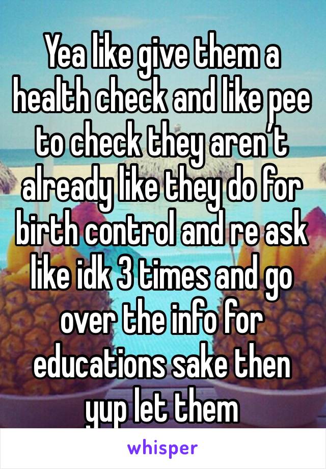 Yea like give them a health check and like pee to check they aren’t already like they do for birth control and re ask like idk 3 times and go over the info for educations sake then yup let them 