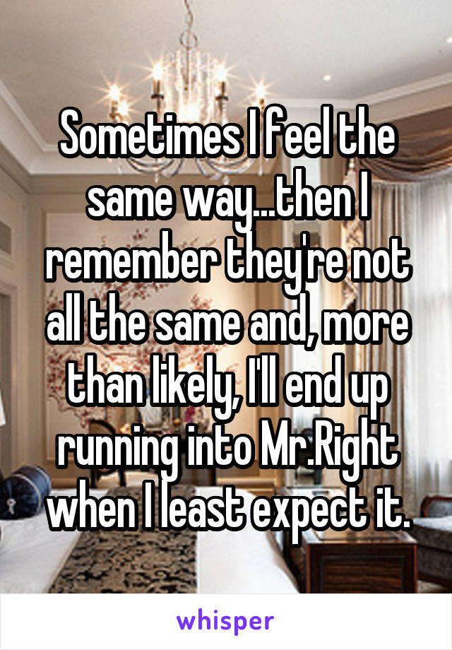 Sometimes I feel the same way...then I remember they're not all the same and, more than likely, I'll end up running into Mr.Right when I least expect it.