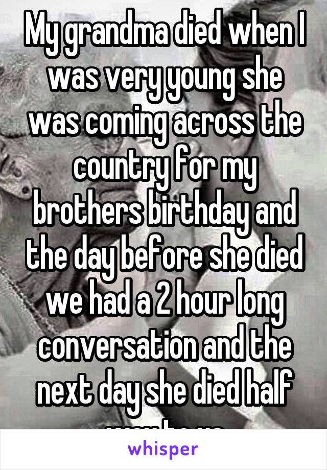 My grandma died when I was very young she was coming across the country for my brothers birthday and the day before she died we had a 2 hour long conversation and the next day she died half way to us