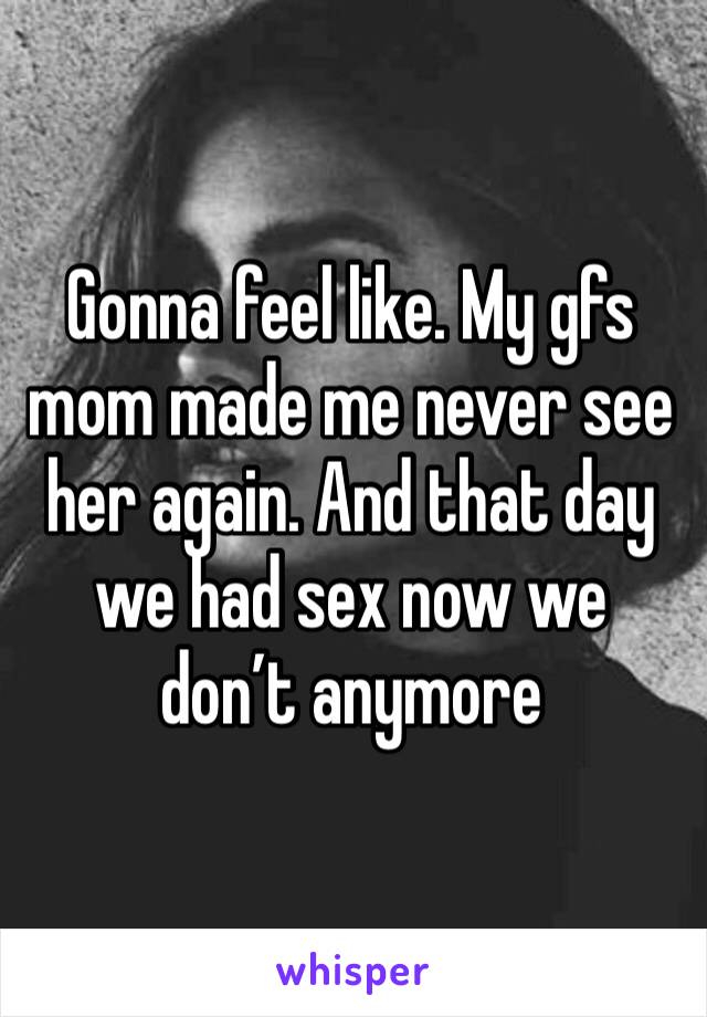 Gonna feel like. My gfs mom made me never see her again. And that day we had sex now we don’t anymore 