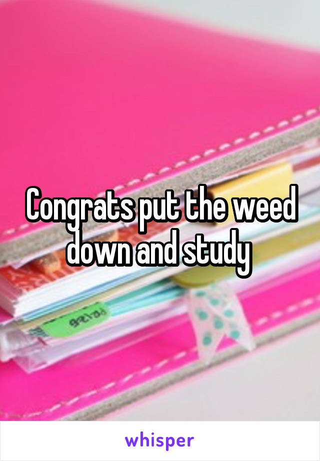 Congrats put the weed down and study 