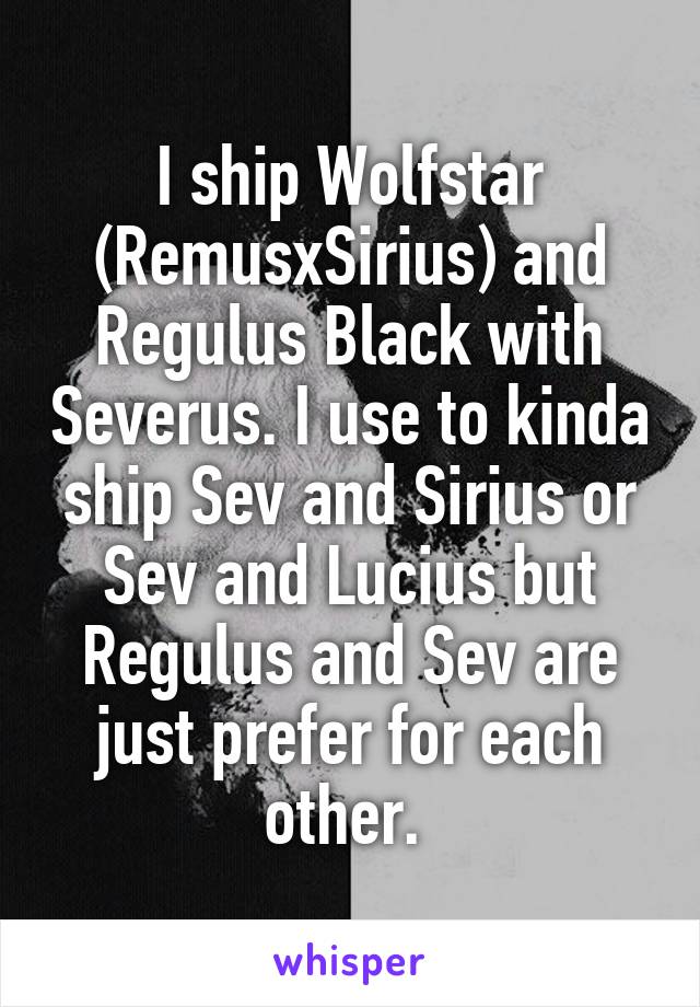I ship Wolfstar (RemusxSirius) and Regulus Black with Severus. I use to kinda ship Sev and Sirius or Sev and Lucius but Regulus and Sev are just prefer for each other. 
