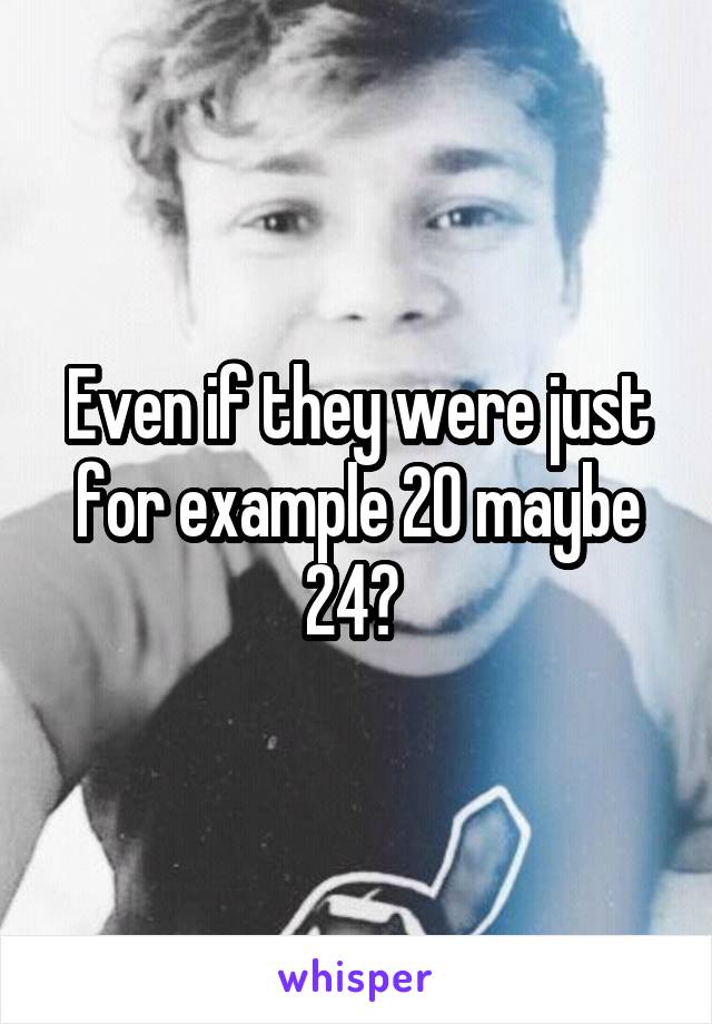 Even if they were just for example 20 maybe 24? 