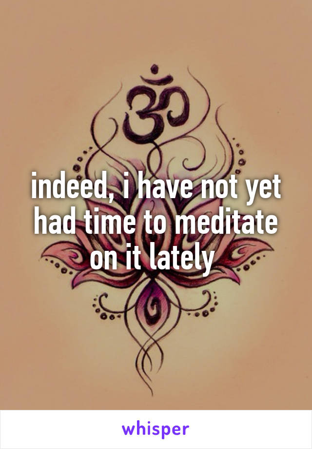 indeed, i have not yet had time to meditate on it lately 