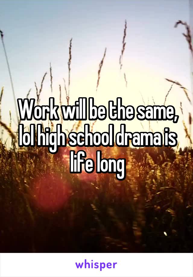 Work will be the same, lol high school drama is life long