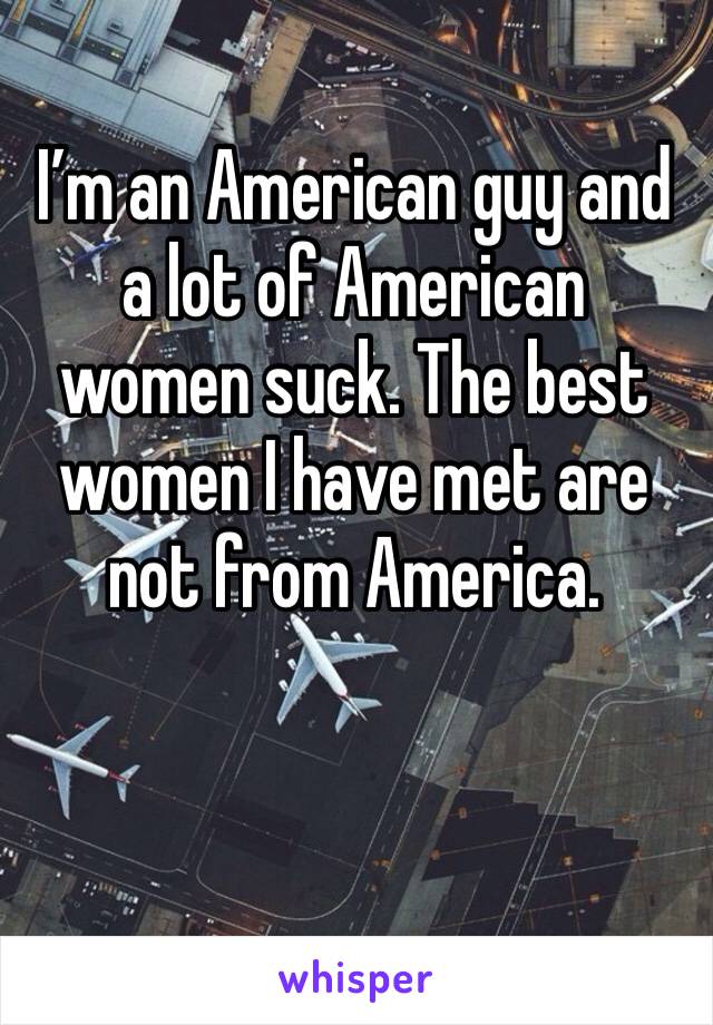 I’m an American guy and a lot of American women suck. The best women I have met are not from America.
