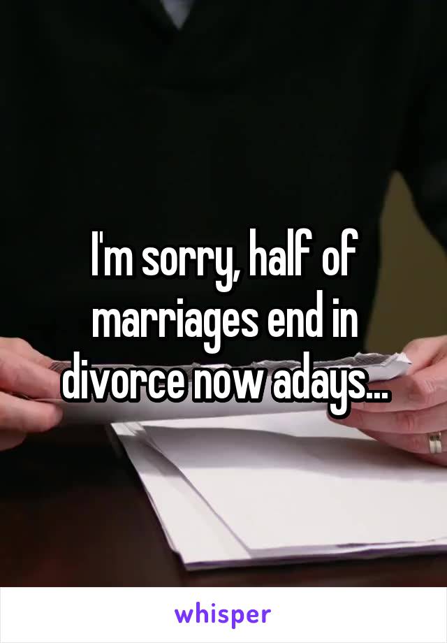 I'm sorry, half of marriages end in divorce now adays...