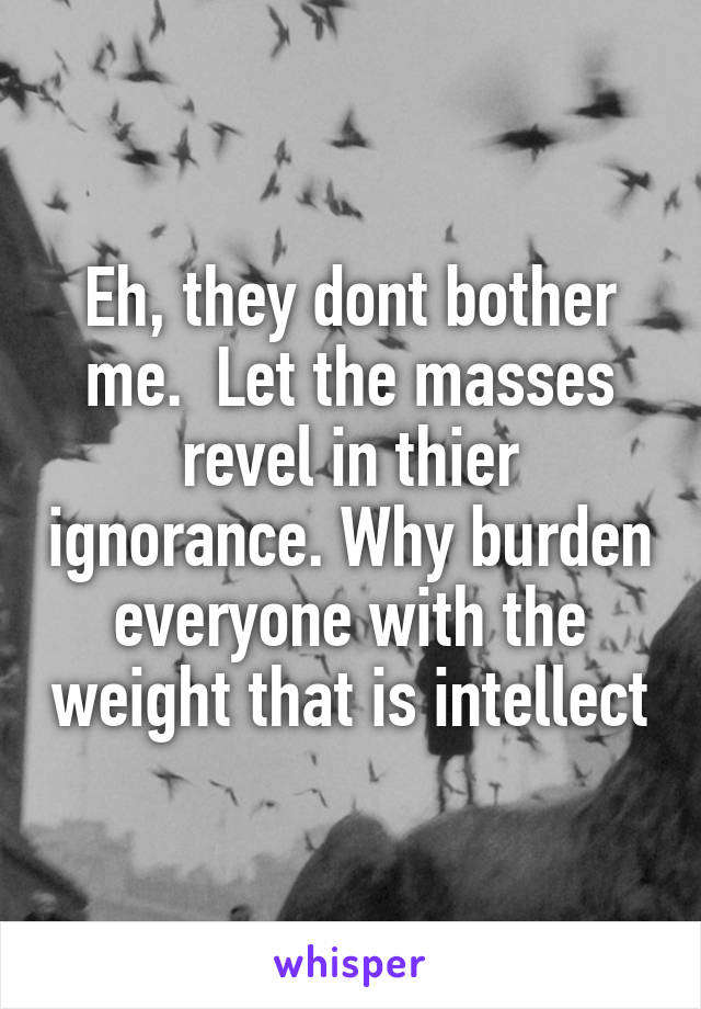 Eh, they dont bother me.  Let the masses revel in thier ignorance. Why burden everyone with the weight that is intellect