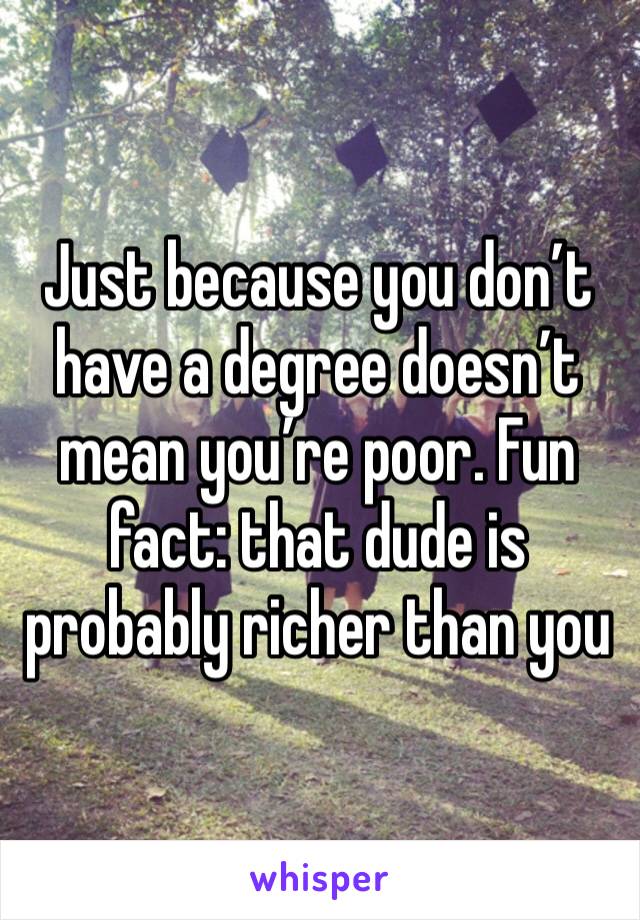 Just because you don’t have a degree doesn’t mean you’re poor. Fun fact: that dude is probably richer than you 