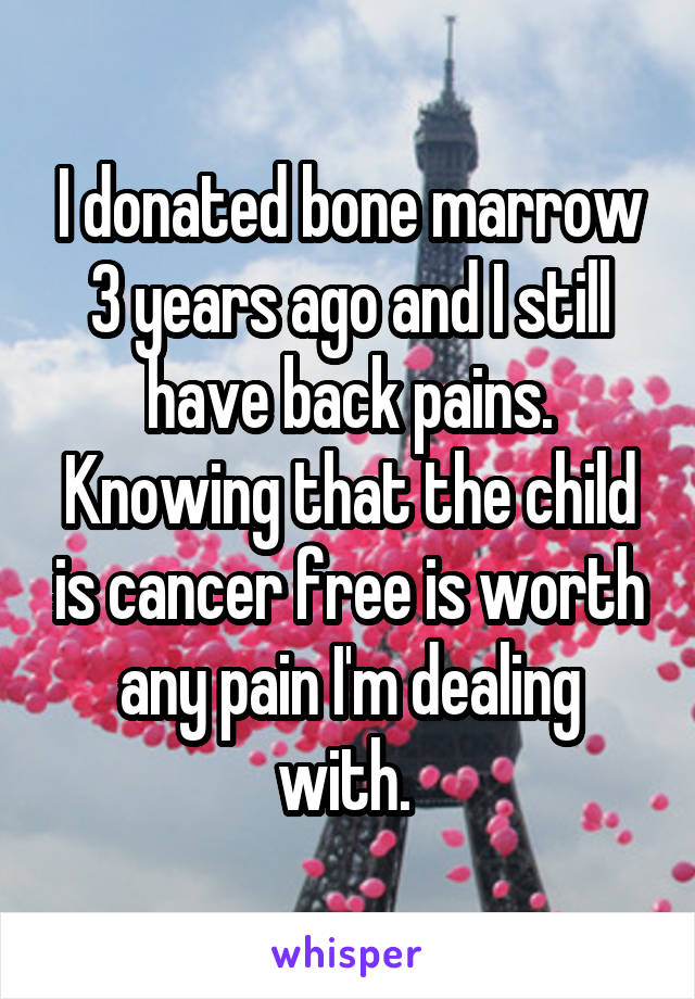 I donated bone marrow 3 years ago and I still have back pains. Knowing that the child is cancer free is worth any pain I'm dealing with. 