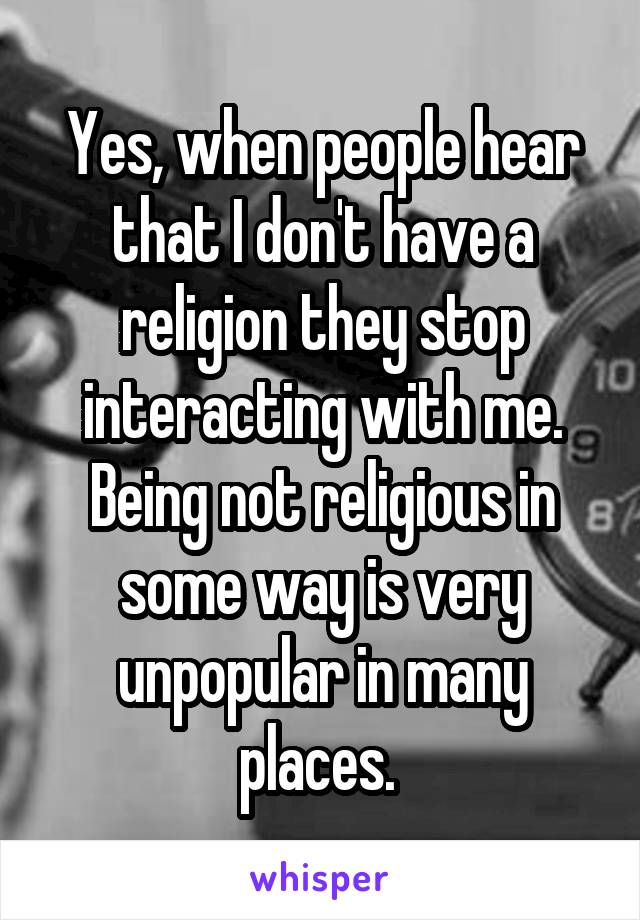 Yes, when people hear that I don't have a religion they stop interacting with me. Being not religious in some way is very unpopular in many places. 