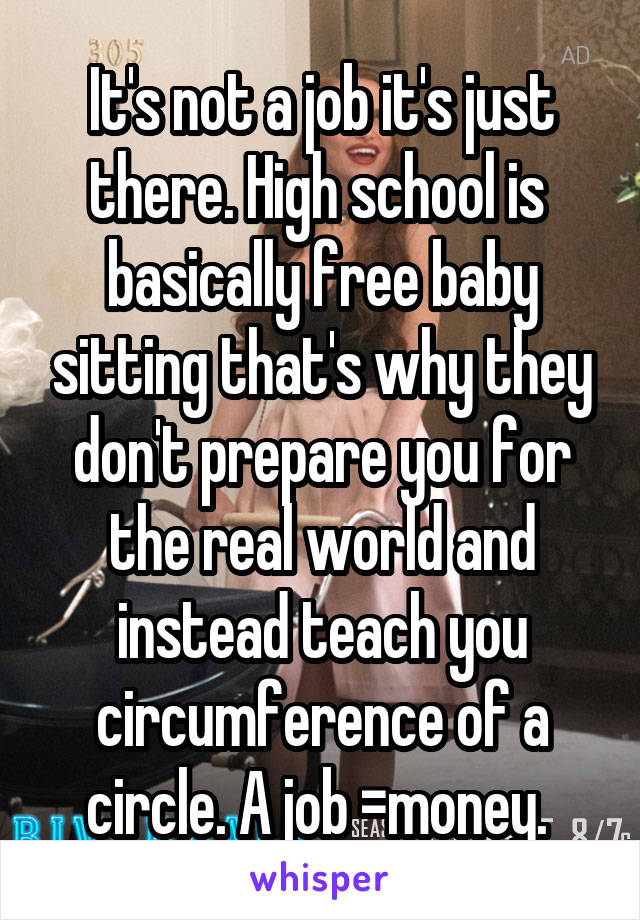 It's not a job it's just there. High school is  basically free baby sitting that's why they don't prepare you for the real world and instead teach you circumference of a circle. A job =money. 
