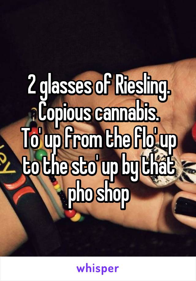 2 glasses of Riesling.
Copious cannabis.
To' up from the flo' up to the sto' up by that pho shop