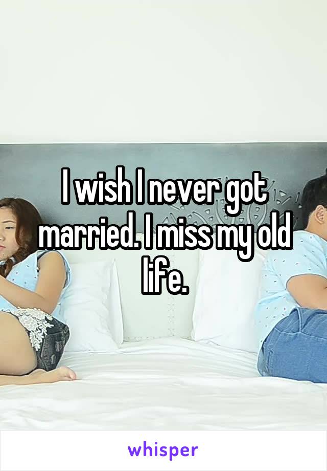 I wish I never got married. I miss my old life.