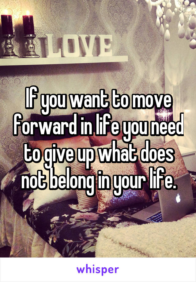 If you want to move forward in life you need to give up what does not belong in your life.