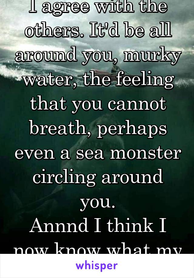 I agree with the others. It'd be all around you, murky water, the feeling that you cannot breath, perhaps even a sea monster circling around you.
Annnd I think I now know what my boggart might be.