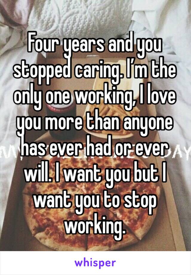 Four years and you stopped caring. I’m the only one working, I love you more than anyone has ever had or ever will. I want you but I want you to stop working. 