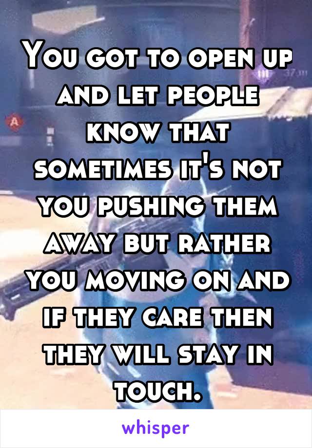 You got to open up and let people know that sometimes it's not you pushing them away but rather you moving on and if they care then they will stay in touch.
