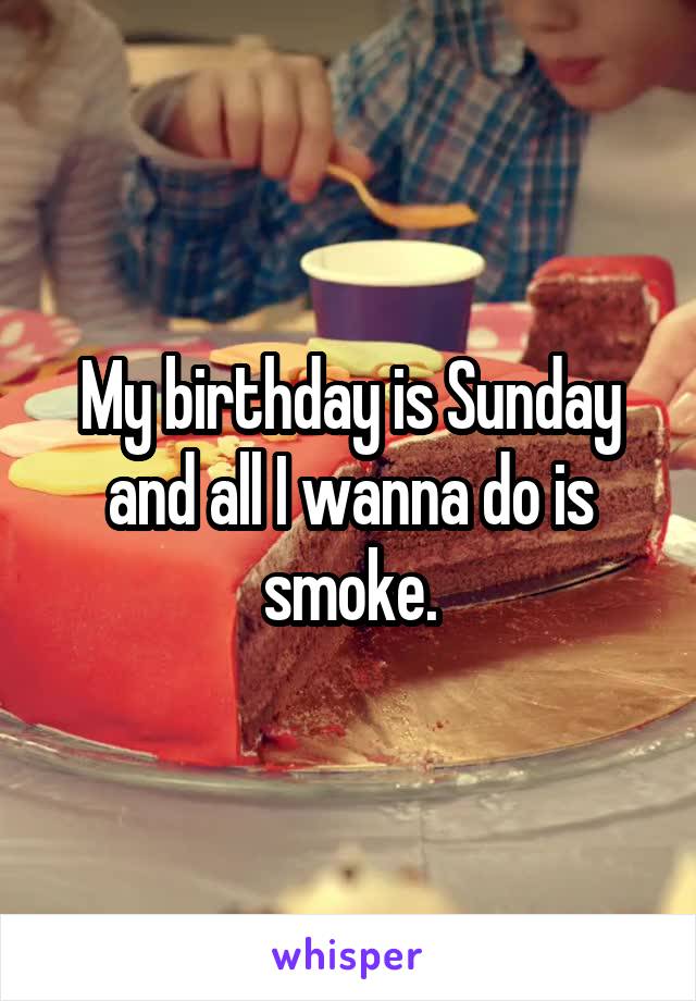 My birthday is Sunday and all I wanna do is smoke.