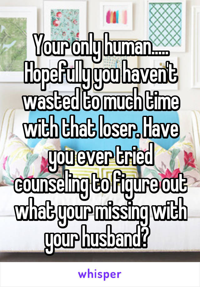 Your only human..... Hopefully you haven't wasted to much time with that loser. Have you ever tried counseling to figure out what your missing with your husband?  