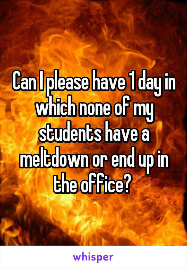Can I please have 1 day in which none of my students have a meltdown or end up in the office? 