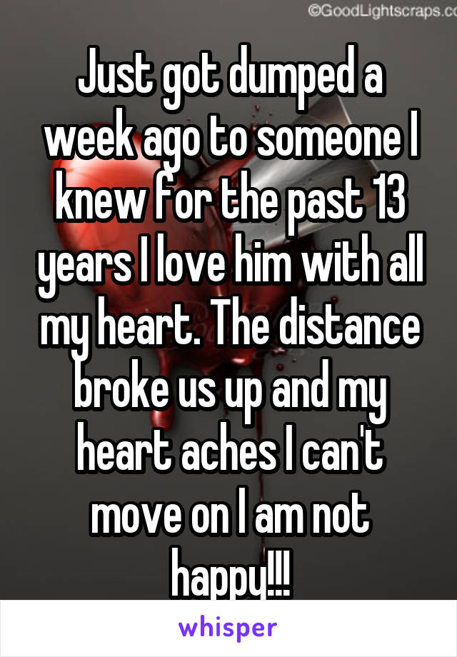 Just got dumped a week ago to someone I knew for the past 13 years I love him with all my heart. The distance broke us up and my heart aches I can't move on I am not happy!!!