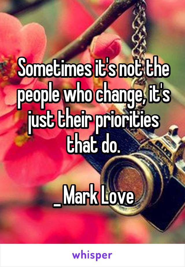 Sometimes it's not the people who change, it's just their priorities that do.

_ Mark Love