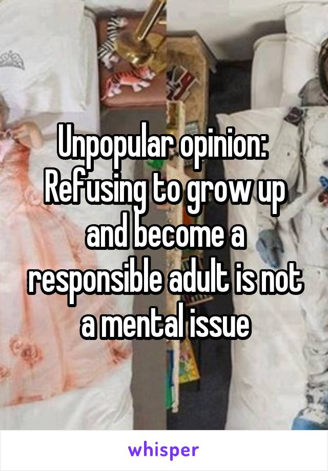 Unpopular opinion: 
Refusing to grow up and become a responsible adult is not a mental issue