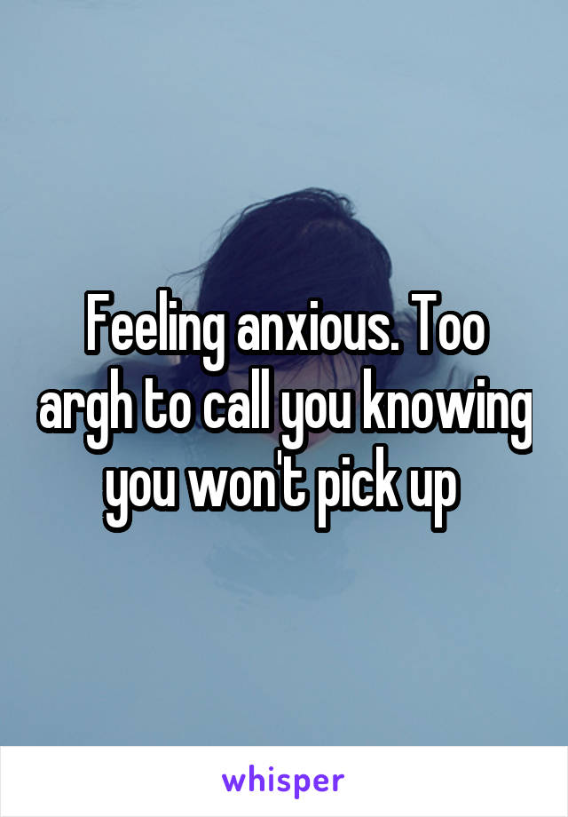 Feeling anxious. Too argh to call you knowing you won't pick up 