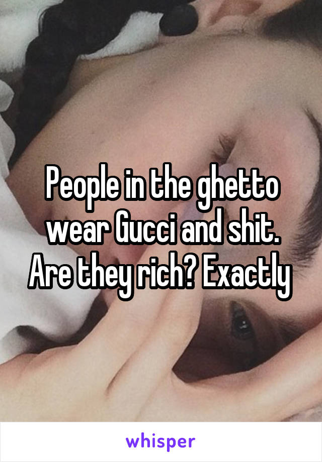 People in the ghetto wear Gucci and shit. Are they rich? Exactly 